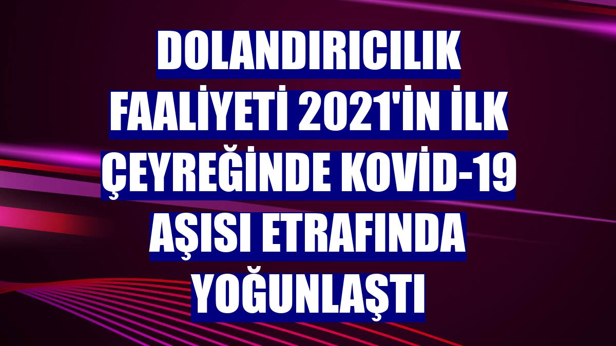Dolandırıcılık faaliyeti 2021'in ilk çeyreğinde Kovid-19 aşısı etrafında yoğunlaştı