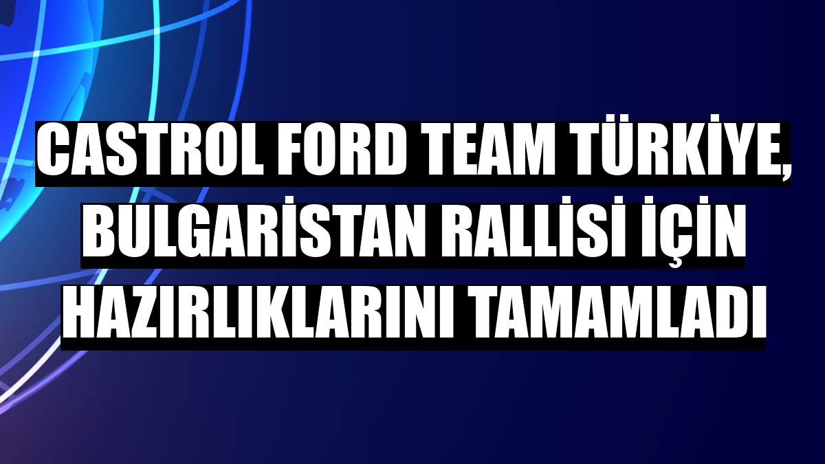 Castrol Ford Team Türkiye, Bulgaristan Rallisi için hazırlıklarını tamamladı