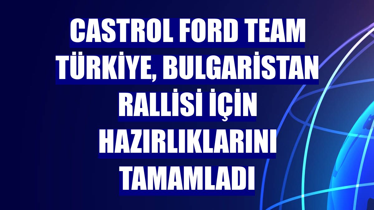 Castrol Ford Team Türkiye, Bulgaristan Rallisi için hazırlıklarını tamamladı