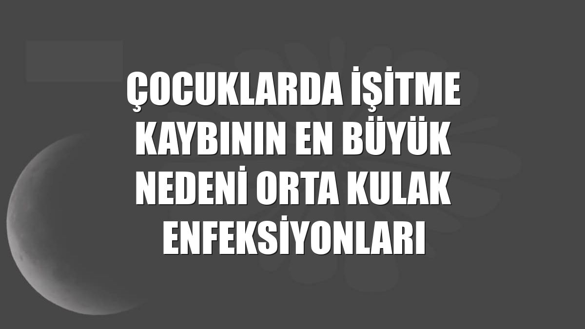 Çocuklarda işitme kaybının en büyük nedeni orta kulak enfeksiyonları