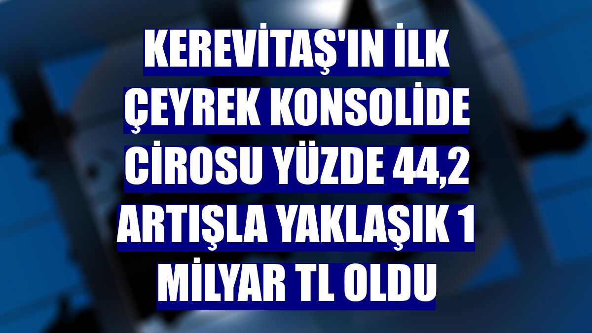 Kerevitaş'ın ilk çeyrek konsolide cirosu yüzde 44,2 artışla yaklaşık 1 milyar TL oldu