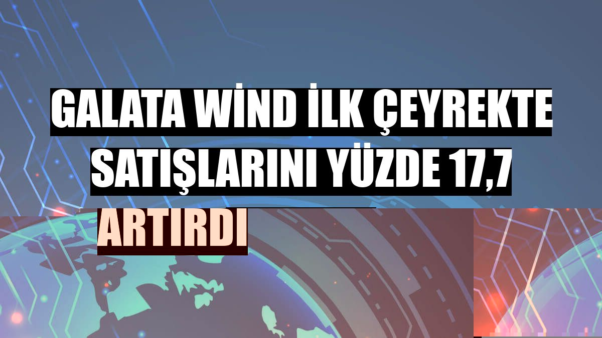 Galata Wind ilk çeyrekte satışlarını yüzde 17,7 artırdı