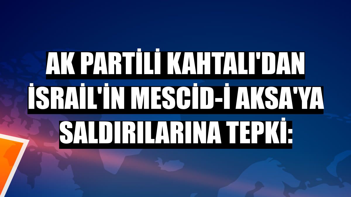 AK Partili Kahtalı'dan İsrail'in Mescid-i Aksa'ya saldırılarına tepki: