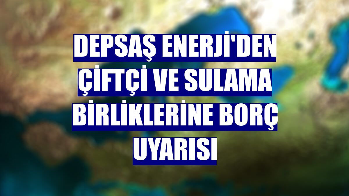 Depsaş Enerji'den çiftçi ve sulama birliklerine borç uyarısı