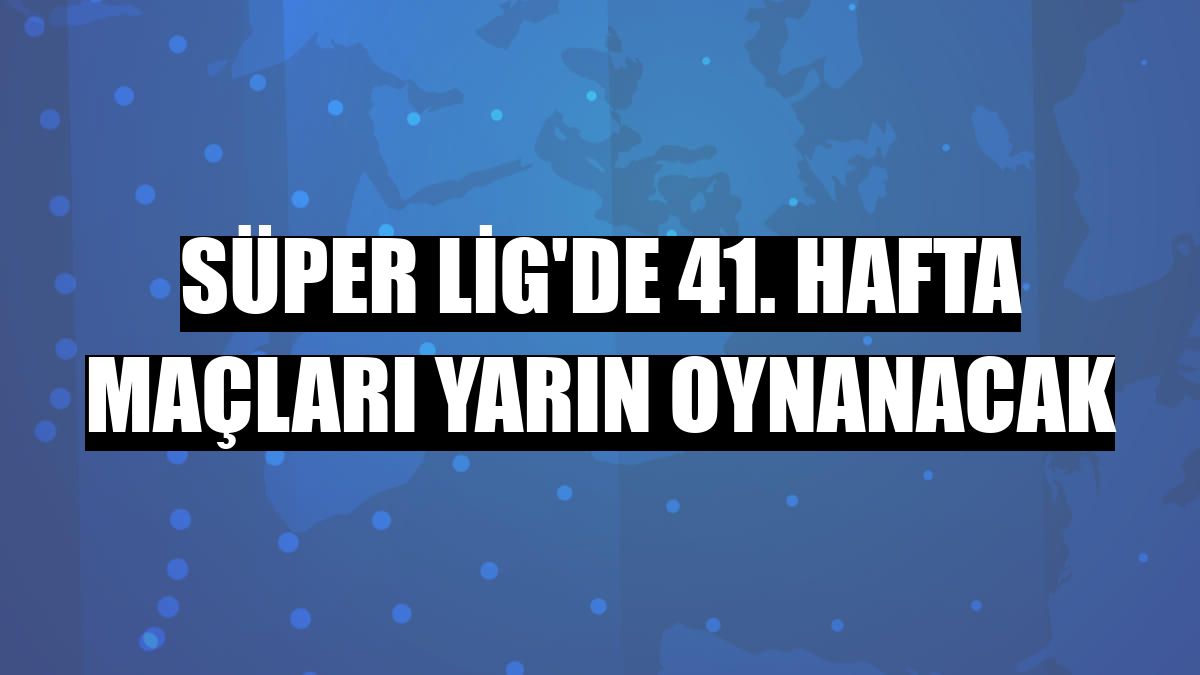 Süper Lig'de 41. hafta maçları yarın oynanacak