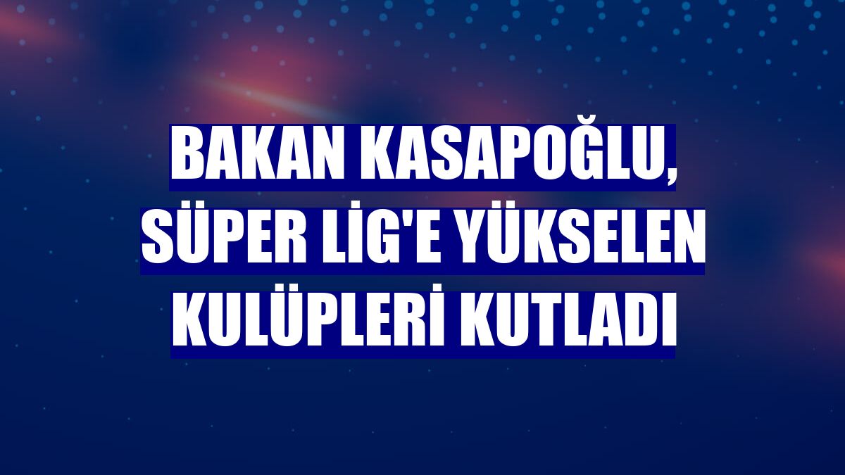 Bakan Kasapoğlu, Süper Lig'e yükselen kulüpleri kutladı