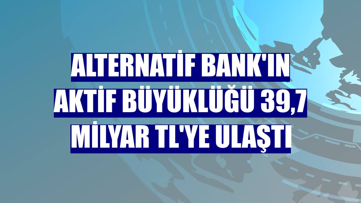 Alternatif Bank'ın aktif büyüklüğü 39,7 milyar TL'ye ulaştı