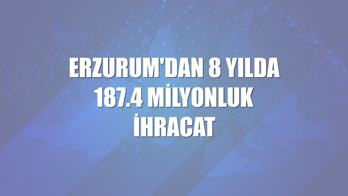 Erzurum'dan 8 yılda 187.4 milyonluk ihracat