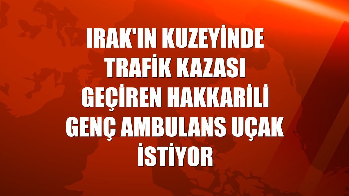 Irak'ın kuzeyinde trafik kazası geçiren Hakkarili genç ambulans uçak istiyor