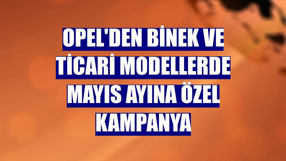 Opel'den binek ve ticari modellerde mayıs ayına özel kampanya