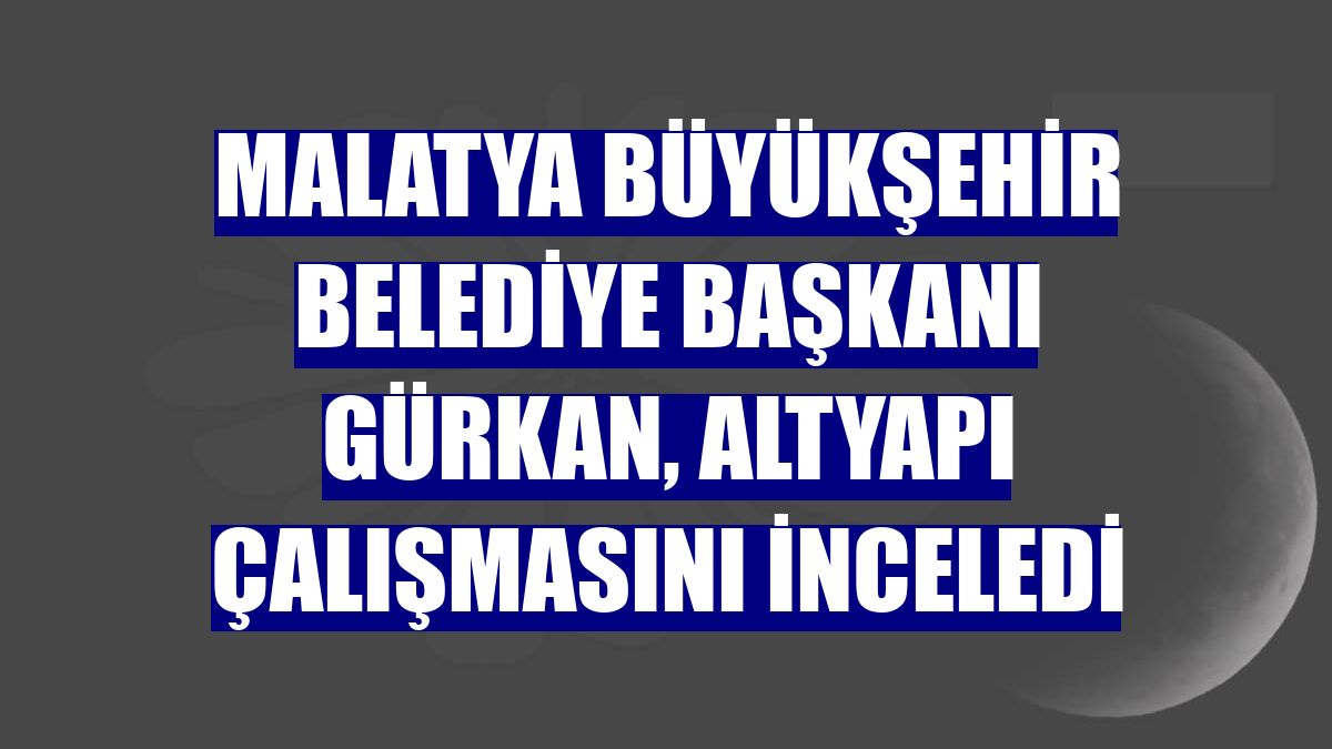 Malatya Büyükşehir Belediye Başkanı Gürkan, altyapı çalışmasını inceledi