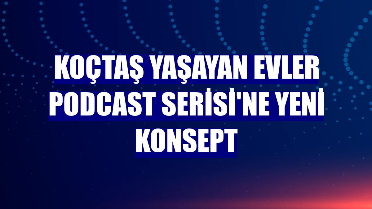 Koçtaş Yaşayan Evler Podcast Serisi'ne yeni konsept