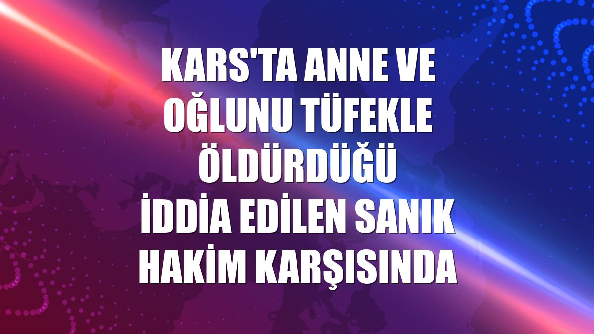 Kars'ta anne ve oğlunu tüfekle öldürdüğü iddia edilen sanık hakim karşısında