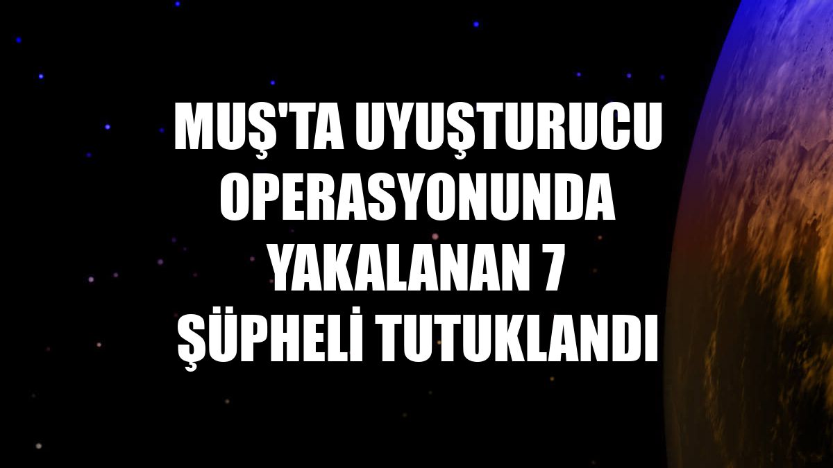 Muş'ta uyuşturucu operasyonunda yakalanan 7 şüpheli tutuklandı