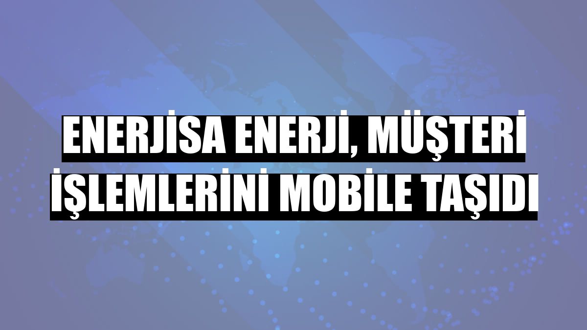 Enerjisa Enerji, müşteri işlemlerini mobile taşıdı