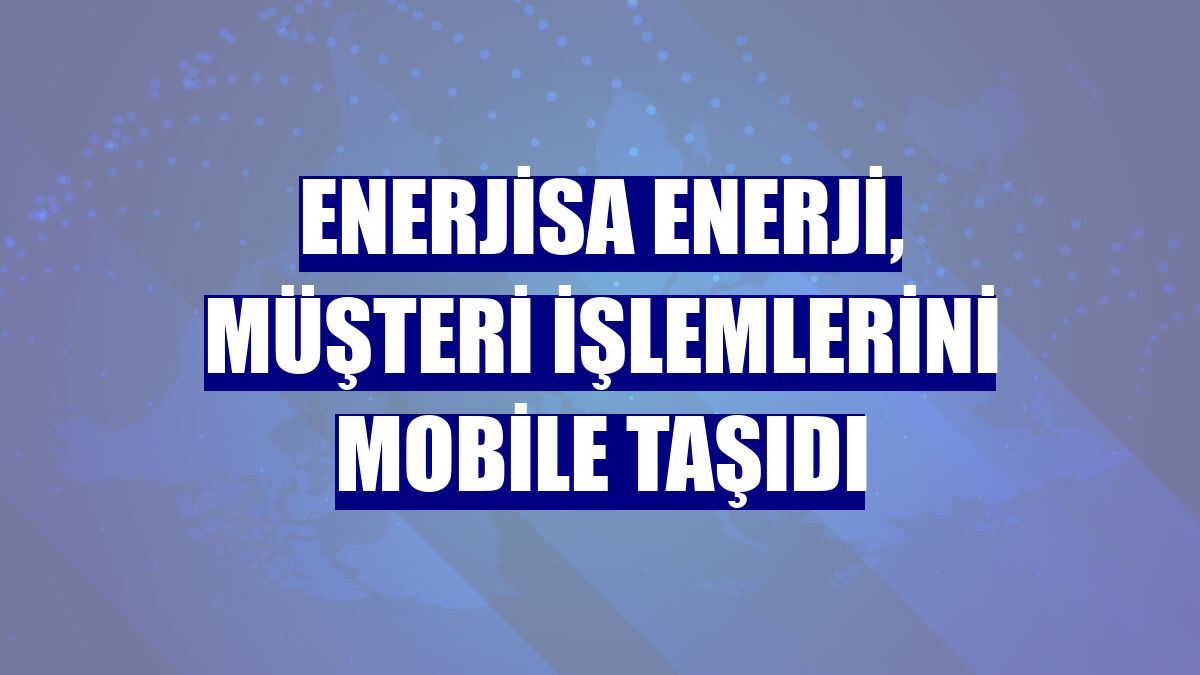 Enerjisa Enerji, müşteri işlemlerini mobile taşıdı
