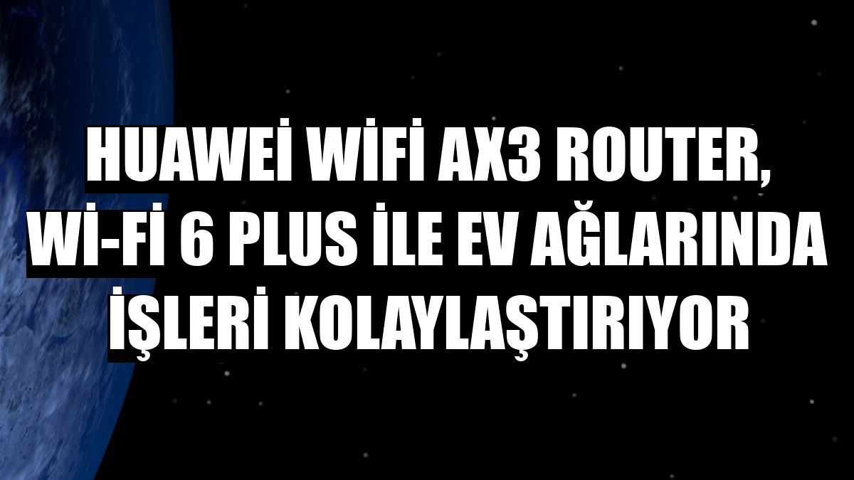 Huawei WiFi AX3 Router, Wi-Fi 6 Plus ile ev ağlarında işleri kolaylaştırıyor