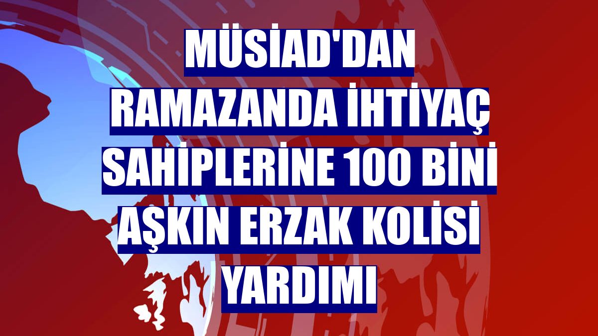 MÜSİAD'dan ramazanda ihtiyaç sahiplerine 100 bini aşkın erzak kolisi yardımı