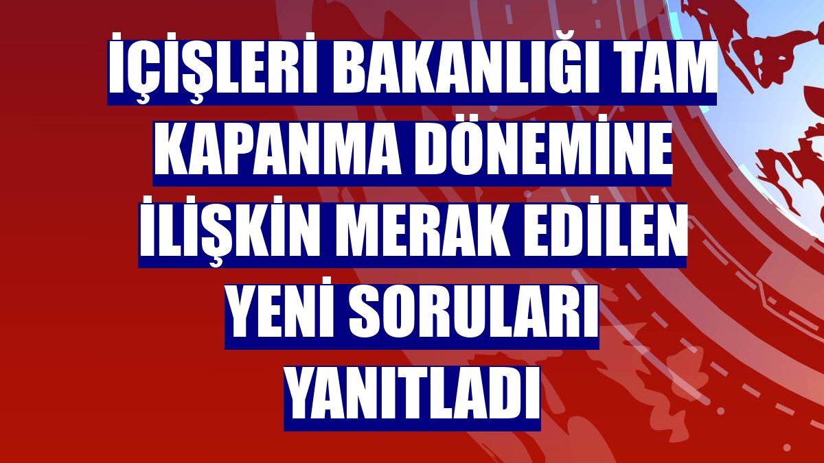İçişleri Bakanlığı tam kapanma dönemine ilişkin merak edilen yeni soruları yanıtladı