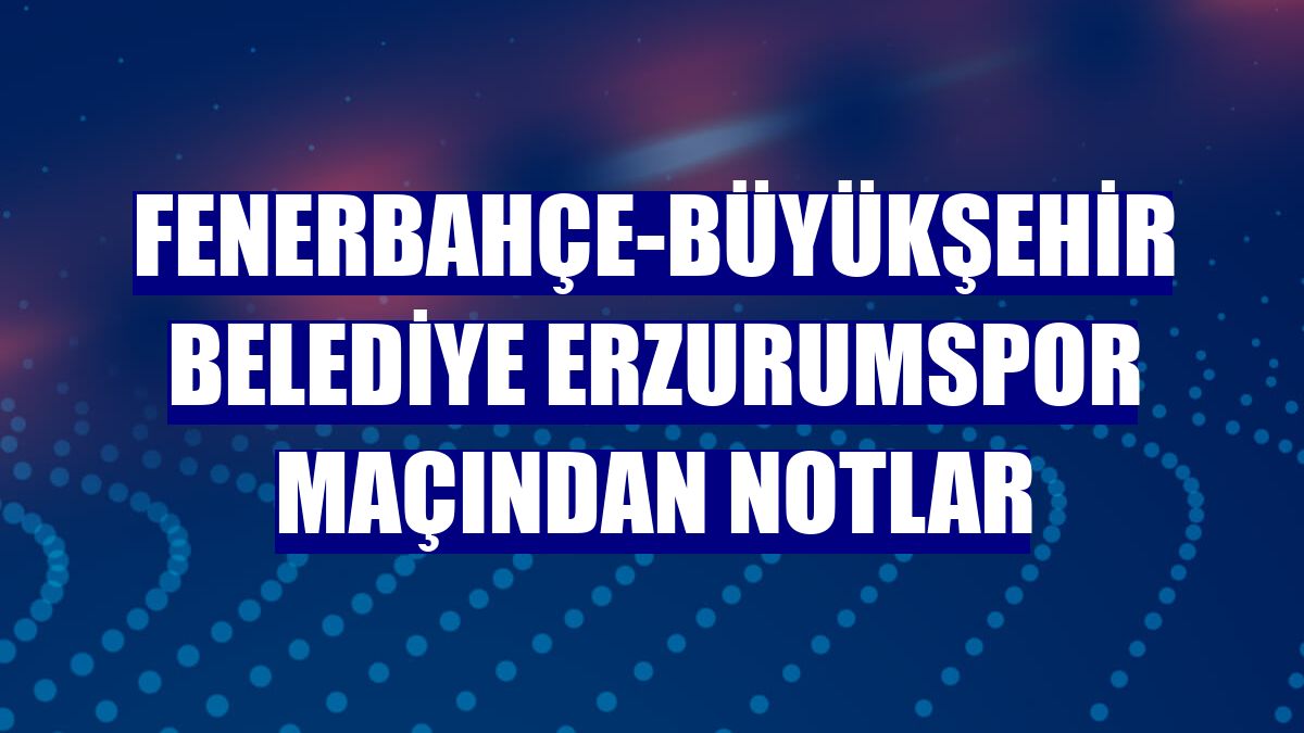 Fenerbahçe-Büyükşehir Belediye Erzurumspor maçından notlar