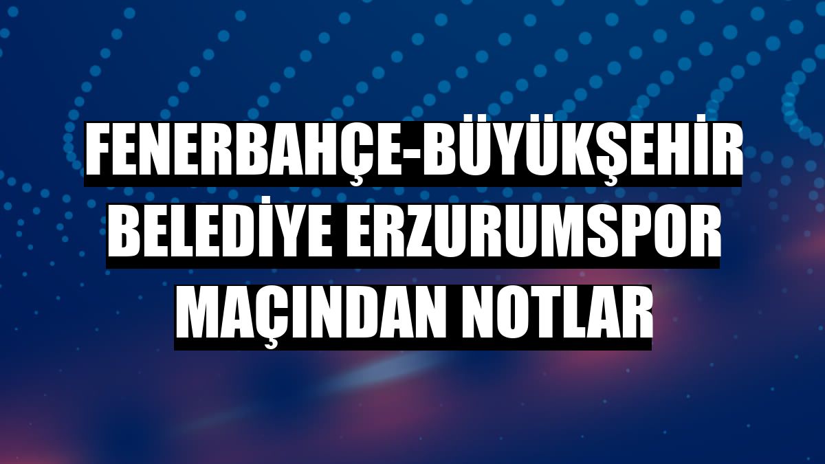 Fenerbahçe-Büyükşehir Belediye Erzurumspor maçından notlar