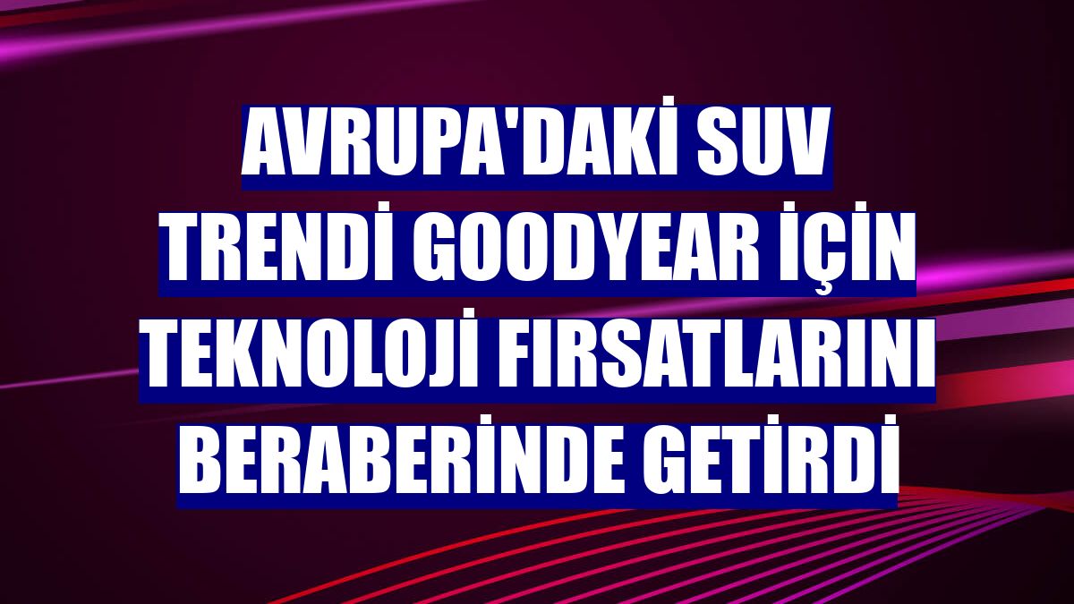Avrupa'daki SUV trendi Goodyear için teknoloji fırsatlarını beraberinde getirdi