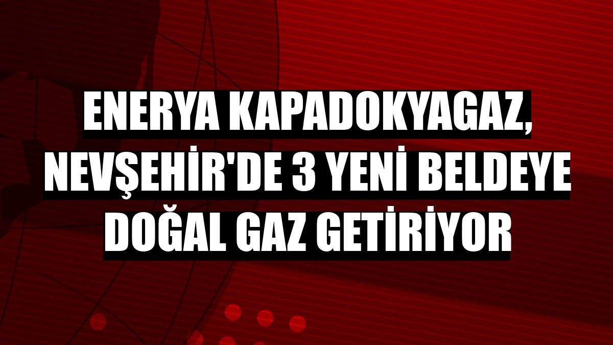 Enerya Kapadokyagaz, Nevşehir'de 3 yeni beldeye doğal gaz getiriyor