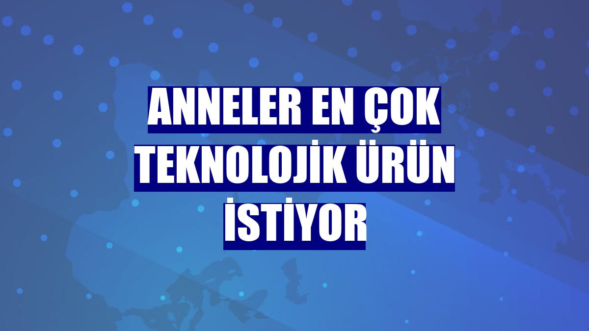 Anneler en çok teknolojik ürün istiyor