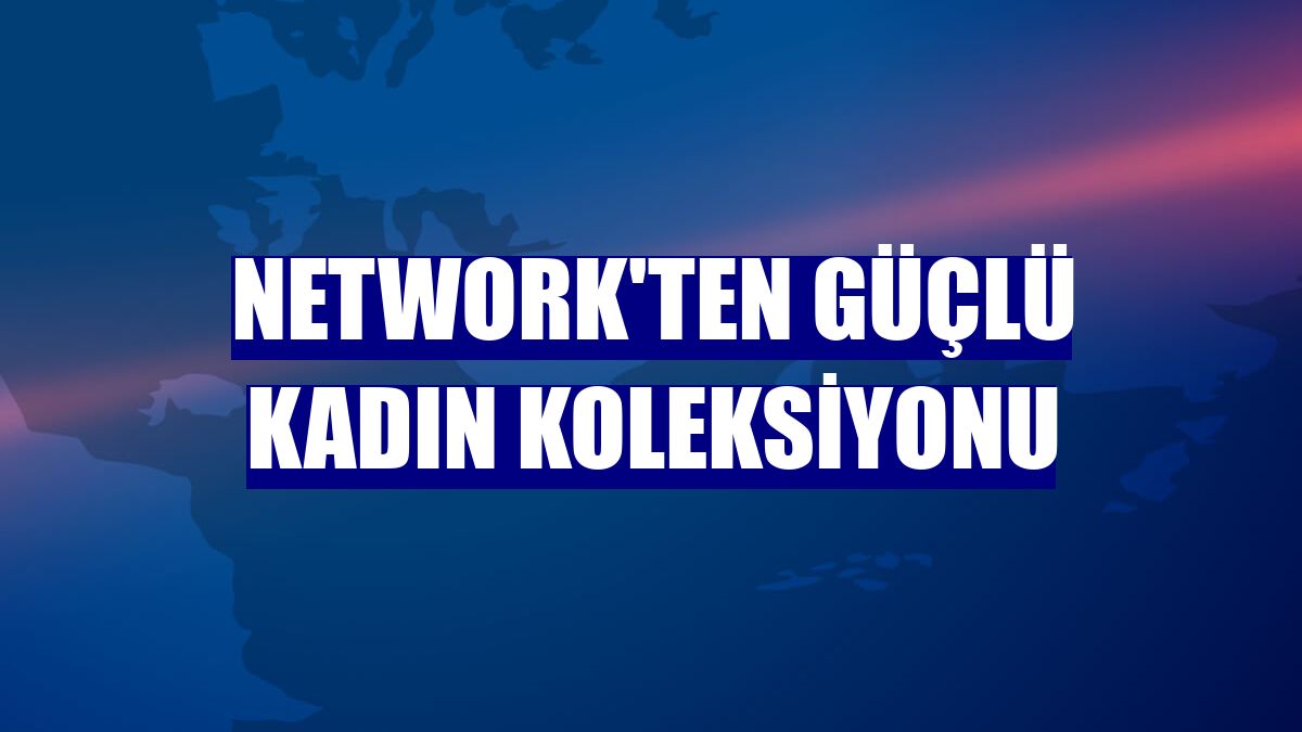 Network'ten güçlü kadın koleksiyonu