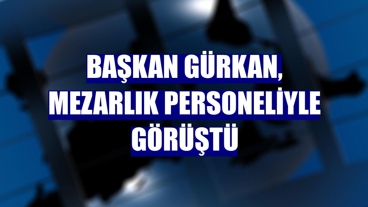 Başkan Gürkan, mezarlık personeliyle görüştü