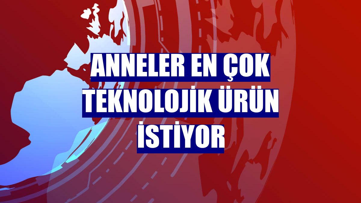Anneler en çok teknolojik ürün istiyor
