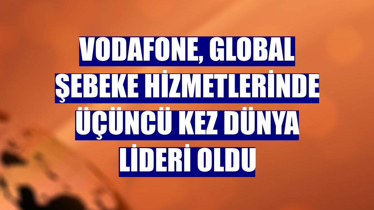 Vodafone, global şebeke hizmetlerinde üçüncü kez dünya lideri oldu