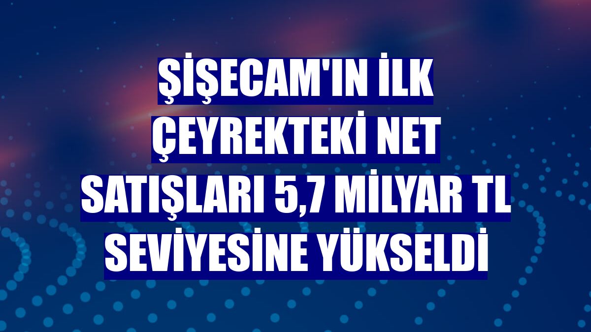 Şişecam'ın ilk çeyrekteki net satışları 5,7 milyar TL seviyesine yükseldi