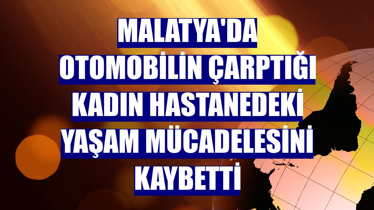 Malatya'da otomobilin çarptığı kadın hastanedeki yaşam mücadelesini kaybetti