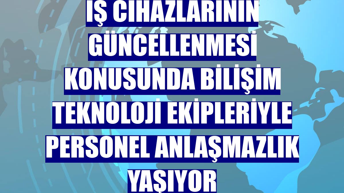 İş cihazlarının güncellenmesi konusunda bilişim teknoloji ekipleriyle personel anlaşmazlık yaşıyor