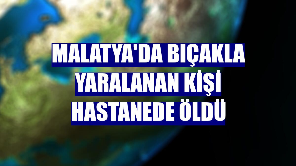 Malatya'da bıçakla yaralanan kişi hastanede öldü