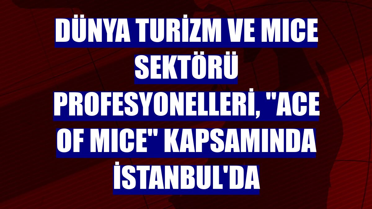 Dünya turizm ve MICE sektörü profesyonelleri, "ACE of MICE" kapsamında İstanbul'da