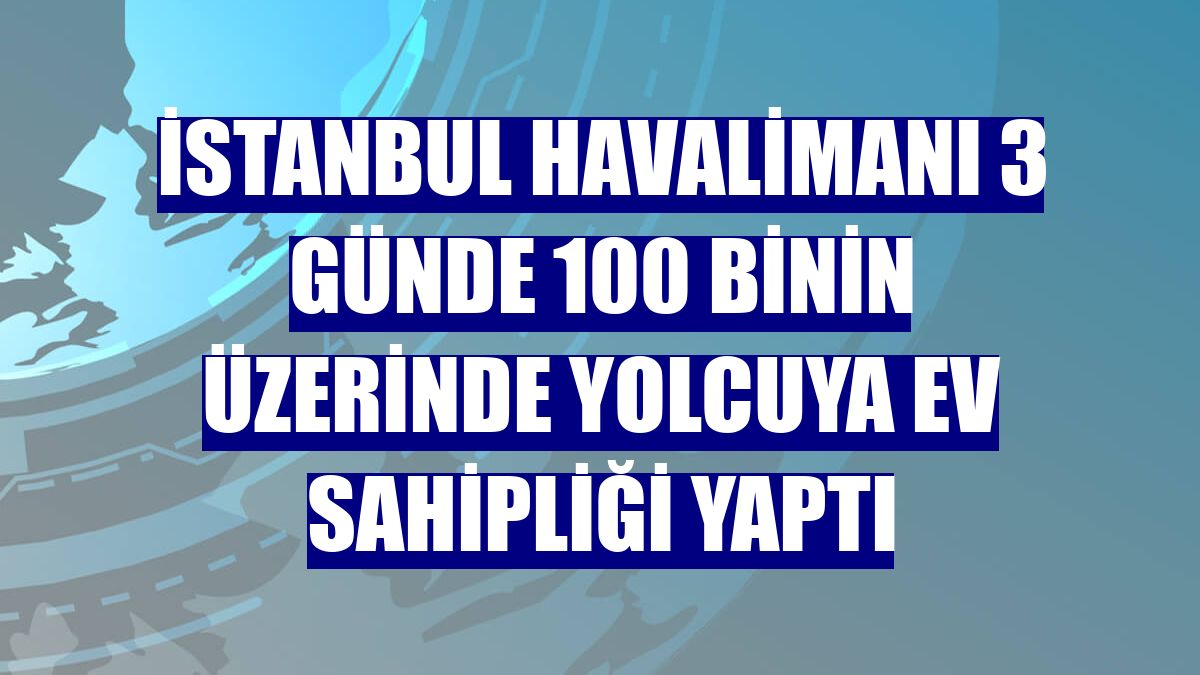 İstanbul Havalimanı 3 günde 100 binin üzerinde yolcuya ev sahipliği yaptı