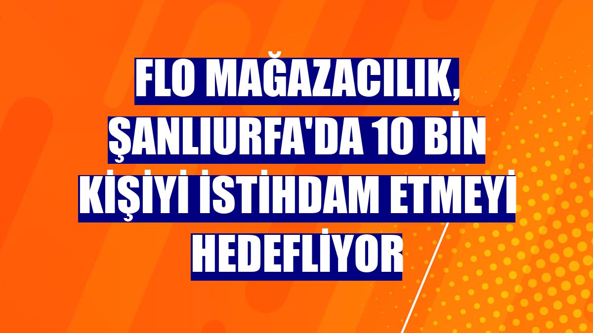 Flo Mağazacılık, Şanlıurfa'da 10 bin kişiyi istihdam etmeyi hedefliyor