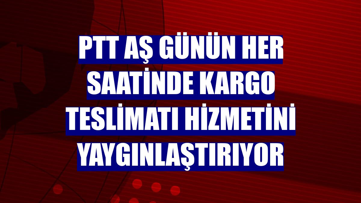 PTT AŞ günün her saatinde kargo teslimatı hizmetini yaygınlaştırıyor