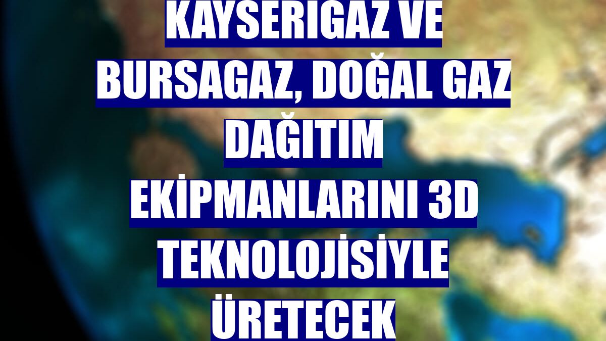 Kayserigaz ve Bursagaz, doğal gaz dağıtım ekipmanlarını 3D teknolojisiyle üretecek