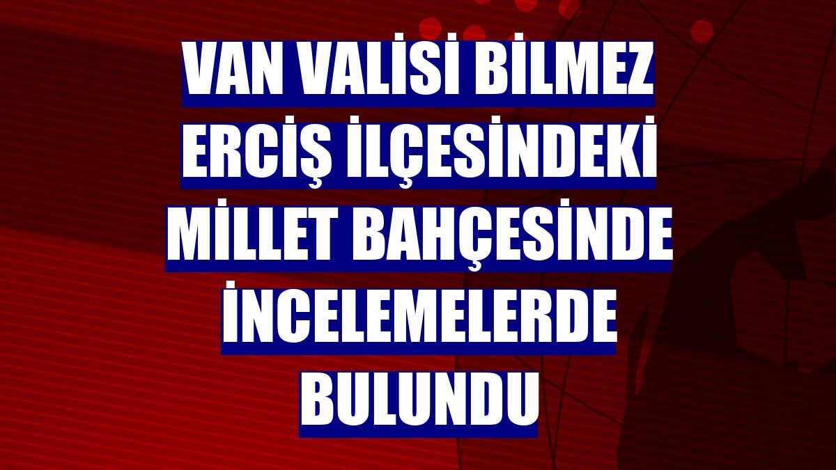 Van Valisi Bilmez Erciş ilçesindeki millet bahçesinde incelemelerde bulundu
