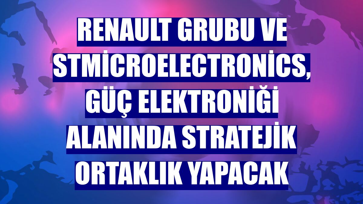 Renault Grubu ve STMicroelectronics, güç elektroniği alanında stratejik ortaklık yapacak