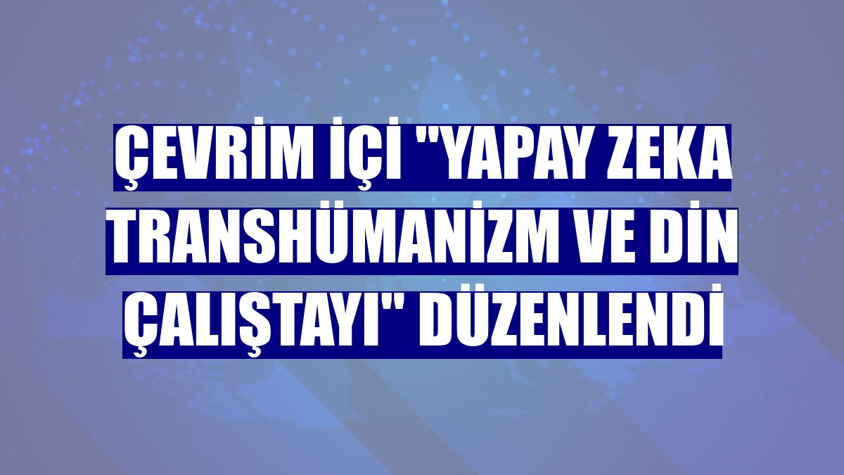 Çevrim içi "Yapay Zeka Transhümanizm ve Din Çalıştayı" düzenlendi