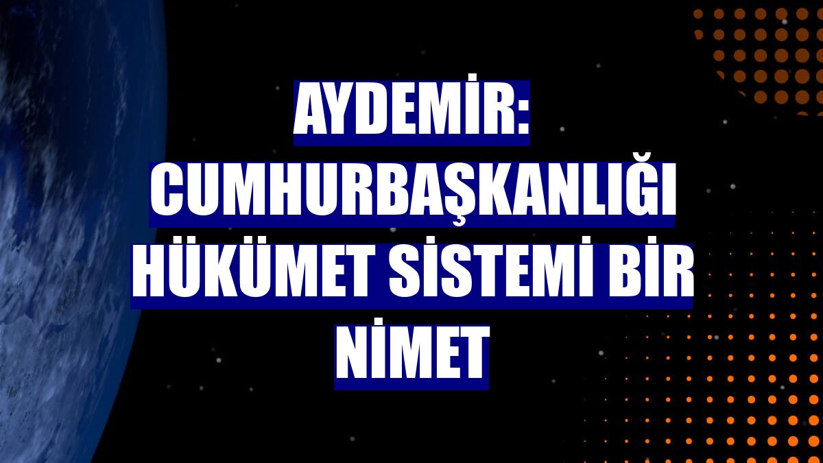 Aydemir: Cumhurbaşkanlığı Hükümet Sistemi bir nimet