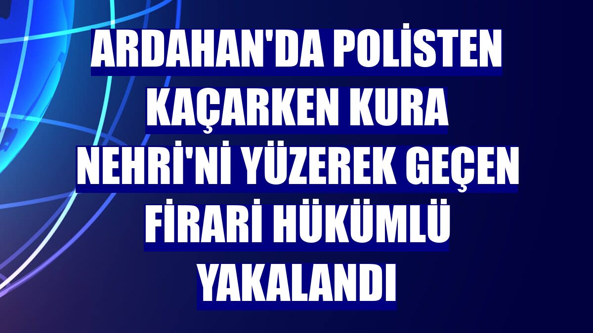 Ardahan'da polisten kaçarken Kura Nehri'ni yüzerek geçen firari hükümlü yakalandı