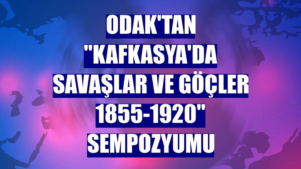 ODAK'tan "Kafkasya'da Savaşlar ve Göçler 1855-1920" Sempozyumu