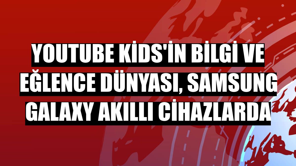 Youtube Kids'in bilgi ve eğlence dünyası, Samsung Galaxy akıllı cihazlarda