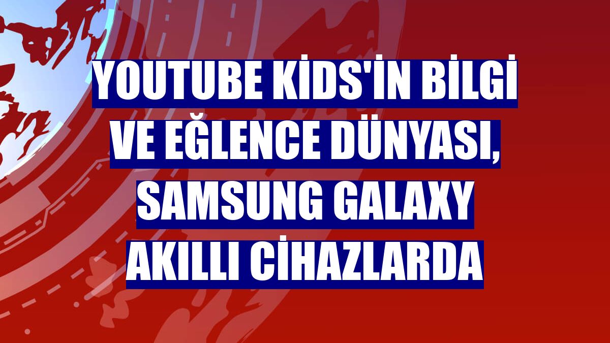 Youtube Kids'in bilgi ve eğlence dünyası, Samsung Galaxy akıllı cihazlarda