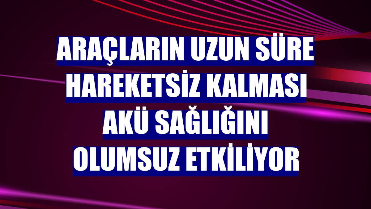 Araçların uzun süre hareketsiz kalması akü sağlığını olumsuz etkiliyor